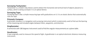 Surveying Tachymeter:
Tachymeter is a modern-day device used to detect the horizontal and vertical level of objects placed on a
surface, which is being surveyed. It is an optical device.
Surveying Tape:
Surveying tape is like a simple measuring tape with graduations on it. It is an elastic device that automatically
rolls the tape.
Prismatic Compass:
A prismatic compass is a navigation and surveying instrument which is extensively used to find out the bearing
of the traversing and included angles between them, waypoints, and direction.
Graphometer:
A semicircle with 180 degrees instrument used to find the angular measurements on a plane table.
Geodimeter:
It was originally used to measure the speed of light. A geodimeter is an optical-electronic distance measuring
instrument.
 