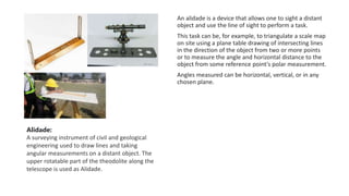 An alidade is a device that allows one to sight a distant
object and use the line of sight to perform a task.
This task can be, for example, to triangulate a scale map
on site using a plane table drawing of intersecting lines
in the direction of the object from two or more points
or to measure the angle and horizontal distance to the
object from some reference point's polar measurement.
Angles measured can be horizontal, vertical, or in any
chosen plane.
Alidade:
A surveying instrument of civil and geological
engineering used to draw lines and taking
angular measurements on a distant object. The
upper rotatable part of the theodolite along the
telescope is used as Alidade.
 