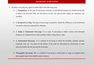  Geodetic surveying may again be subdivided in the following ways:
 1. Triangulation: In this type of surveying a network of well-defined triangles are formed on the plot
of land to be surveyed. Only one line known as base line and all other angles are measured very
carefully.
 2. Reciprocal Leveling: This type of surveying is required to obtain the difference in levels between
two points which are separated by obstacles.
 3. Stadia or Tachometric Surveying: It is a type of surveying in which vertical and horizontal
distances are computed from stadia readings without using chain or tape.
 4. Astronomical Surveying: It is a branch of surveying in which the meridian, azimuth, latitude,
longitude, time, etc. of a place on the surface of the earth are determined by observation of some
heavenly bodies like the sun and the fixed stars.
 Photographic Surveying: This is a method of surveying in which plans or maps are prepared from
photographs taken from suitable camera stations.
GEODATIC SURVEYING
 