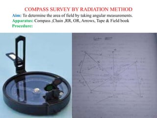 COMPASS SURVEY BY RADIATION METHOD
Aim: To determine the area of field by taking angular measurements.
Apparatus: Compass ,Chain ,RR, OR, Arrows, Tape & Field book
Procedure:
 