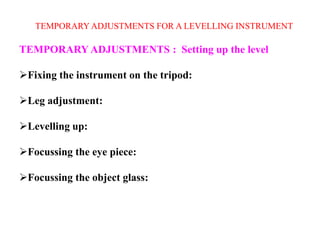 TEMPORARY ADJUSTMENTS FOR A LEVELLING INSTRUMENT
TEMPORARY ADJUSTMENTS : Setting up the level
Fixing the instrument on the tripod:
Leg adjustment:
Levelling up:
Focussing the eye piece:
Focussing the object glass:
 