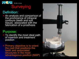 Surveying Definition:  An analysis and comparison of the prominence of intraoral contours (teeth and soft tissue)  associated with the fabrication of a prosthesis Purpose:  To identify the most ideal path of insertion and treatment position Primary objective is to orient the cast that positions the teeth and associated structures in the most advantageous position (MAP) 