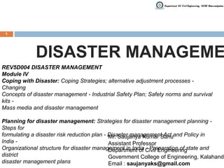 1
REV5D004 DISASTER MANAGEMENT
Module IV
Coping with Disaster: Coping Strategies; alternative adjustment processes -
Changing
Concepts of disaster management - Industrial Safety Plan; Safety norms and survival
kits -
Mass media and disaster management
Planning for disaster management: Strategies for disaster management planning -
Steps for
formulating a disaster risk reduction plan - Disaster management Act and Policy in
India -
Organizational structure for disaster management in India - Preparation of state and
district
disaster management plans
DISASTER MANAGEME
Mr. Saujanya Kumar Sahu
Assistant Professor
Department of Civil Engineering
Government College of Engineering, Kalahandi
Email : saujanyaks@gmail.com
 