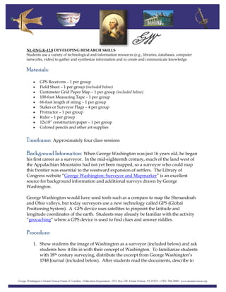 NL-ENG.K-12.8 DEVELOPING RESEARCH SKILLS
Students use a variety of technological and information resources (e.g., libraries, databases, computer
networks, video) to gather and synthesize information and to create and communicate knowledge.
Materials:
• GPS Receivers – 1 per group
• Field Sheet – 1 per group (included below)
• Centimeter Grid Paper Map – 1 per group (included below)
• 100-foot Measuring Tape – 1 per group
• 66-foot length of string – 1 per group
• Stakes or Surveyor Flags – 4 per group
• Protractor – 1 per group
• Ruler – 1 per group
• 12x18” construction paper – 1 per group
• Colored pencils and other art supplies
Timeframe: Approximately four class sessions
Background Information: When George Washington was just 16 years old, he began
his first career as a surveyor. In the mid-eighteenth century, much of the land west of
the Appalachian Mountains had not yet been mapped, so a surveyor who could map
this frontier was essential to the westward expansion of settlers. The Library of
Congress website “George Washington: Surveyor and Mapmarker” is an excellent
source for background information and additional surveys drawn by George
Washington.
George Washington would have used tools such as a compass to map the Shenandoah
and Ohio valleys, but today surveyors use a new technology called GPS (Global
Positioning System). A GPS device uses satellites to pinpoint the latitude and
longitude coordinates of the earth. Students may already be familiar with the activity
“geocaching” where a GPS device is used to find clues and answer riddles.
Procedure:
1. Show students the image of Washington as a surveyor (included below) and ask
students how it fits in with their concept of Washington. To familiarize students
with 18th century surveying, distribute the excerpt from George Washington’s
1748 Journal (included below). After students read the documents, describe to
 