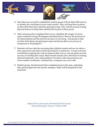 5. Once their one-acre plot is established, student groups will use their GPS receiver
to identify the coordinates of each corner marker. They will map these locations
on their field sheet and centimeter grid paper map. They will also record existing
physical features to help others identify the location of their parcel.
6. After each group has completed their survey, distribute the images of survey
maps created by George Washington (included below). Discuss the precision of
his representation and the need for accuracy in surveying. Ask groups to take
out their field sheets and grid paper maps and discuss their own surveys in
comparison to Washington’s.
7. Students will now take the surveying data collected outside and use it to draw a
clear and precise map that could be presented to a landowner. Groups will need
to establish an appropriate scale to represent their survey, and use great care and
accuracy in creating their maps. Maps should include color, references to existing
physical landmarks, clear representation of location, side measurements and
corner marker coordinates, a detailed key, a compass rose, and a title.
8. Student groups should present their completed maps to the class, explaining
their general approach and specific strategies. Maps will be displayed in the
classroom.
Adapted from a lesson plan submitted by David Cosand,
George Washington Teachers’ Institute 2008
 