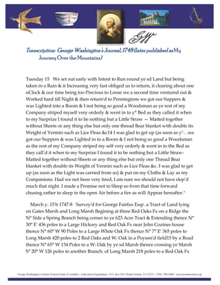 Transcription: George Washington’s Journal, 1748 (later published asMy
Journey Over the Mountains)
Tuesday 15 We set out early with Intent to Run round ye sd Land but being
taken in a Rain & it Increasing very fast obliged us to return, it clearing about one
oClock & our time being too Precious to Loose we a second time ventured out &
Worked hard till Night & then return'd to Penningtons we got our Suppers &
was Lighted into a Room & I not being so good a Woodsman as ye rest of my
Company striped myself very orderly & went in to y° Bed as they called it when
to my Surprize I found it to be nothing but a Little Straw — Matted together
without Sheets or any thing else but only one thread Bear blanket with double its
Weight of Vermin such as Lice Fleas &c14 I was glad to get up (as soon as y"…we
got our Suppers & was Lighted in to a Room & I not being so good a Woodsman
as the rest of my Company striped my self very orderly & went in to the Bed as
they call’d it when to my Surprize I found it to be nothing but a Little Straw-
Matted together without Sheets or any thing else but only one Thread Bear
blanket with double its Weight of Vermin such as Lice Fleas &c. I was glad to get
up (as soon as the Light was carried from us) & put on my Cloths & Lay as my
Companions. Had we not been very tired, I am sure we should not have slep’d
much that night. I made a Promise not to Sleep so from that time forward
chusing rather to sleep in the open Air before a fire as will Appear hereafter."
March y. 15'h 1747-8 Survey'd for George Fairfax Esqr. a Tract of Land lying
on Gates Marsh and Long Marsh Begining at three Red Oaks Fx on a Ridge the
N° Side a Spring Branch being corner to ye 623 Acre Tract & Extending thence N°
30° E' 436 poles to a Large Hickory and Red Oak Fx near John Cozines house
thence N° 60° W 90 Poles to a Large White Oak Fx thence N° 7° E' 365 poles to
Long Marsh 420 poles to 2 Red Oaks and W: Oak in a Poyson'd field15 by a Road
thence N° 65° W 134 Poles to a W: Oak by ye sd Marsh thence crossing ye Marsh
S° 20° W 126 poles to another Branch: of Long Marsh 218 poles to a Red Oak Fx
 