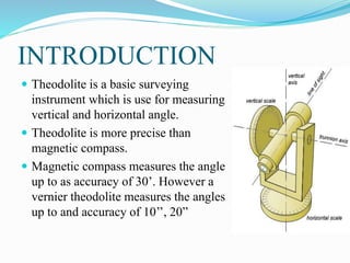 INTRODUCTION
 Theodolite is a basic surveying
instrument which is use for measuring
vertical and horizontal angle.
 Theo...