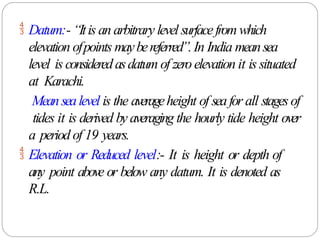  Datum:- “Itis an arbitrary level surfacefromwhich
elevation ofpoints maybereferred”.In India meansea
level is consideredasdatum of zeroelevation it is situated
at Karachi.
Meansealevel is the averageheight of seafor all stagesof
tides it is derived by averaging the hourly tide height over
a period of 19 years.
 Elevation or Reduced level:- It is height or depth of
any point above or below any datum. It is denoted as
R.L.
 