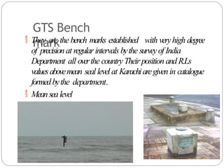 GTS Bench
mark
 They are the bench marks established with veryhigh degree
of precisionat regularintervals bythe surveyof India
Department all overthe country Their position andR.Ls
valuesabovemean seallevel at Karachiaregivenin catalogue
formedbythe department.
 Meansealevel
 