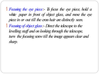  Focusing the eye piece:- T
o focus the eye piece, hold a
white paper in front of object glass, and move the eye
piecein or out till the crosshair aredistinctly seen.
 Focusingof object glass:- Direct the telescopeto the
levelling staff and onlooking through the telescope,
turn the focusing screwtill the imageappearsclearand
sharp.
 