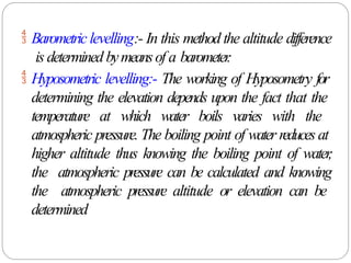  Barometric levelling:- In this method the altitude difference
is determined bymeansof a barometer
.
 Hyposometric levelling:- The working of Hyposometry for
determining the elevation depends upon the fact that the
temperature at which water boils varies with the
atmospheric pressure. The boiling point of water reduces at
higher altitude thus knowing the boiling point of water
,
the atmospheric pressure can be calculated and knowing
the atmospheric pressure altitude or elevation can be
determined
 