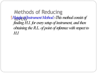 Methods of Reducing
levels
Height ofInstrumentMethod:-This methodconsist of
finding H.I. foreverysetup of instrument, and then
obtaining the R.L. of point of referencewith respectto
H.I
 