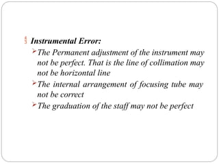  Instrumental Error:
The Permanent adjustment of the instrument may
not be perfect. That is the line of collimation may
not be horizontal line
The internal arrangement of focusing tube may
not be correct
The graduation of the staff may not be perfect
 