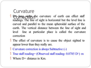 Curvature
Correction
 For long sights the curvature of earth can effect staff
readings. The line of sight is horizontal but the level line is
curved and parallel to the mean spheroidal surface of the
earth. The vertical distance between the line of sight and
level line at particular place is called the curvature
correction
 The effect of curvature is to cause the object sighted to
appear lower than they really are.
 Curvature correction is always Subtractive (-)
 True staff reading= (Observed staff reading- 0.0785 D2) m
 Where D= distance in Km.
 