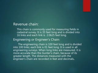 Revenue chain:
This chain is commonly used for measuring fields in
cadastral survey. It is 33 feet long and is divided into
16 links and each link is 2.0625 feet long.
Engineering or Engineer’s Chain:
The engineering chain is 100 feet long and is divided
into 100 links; each link is 01 feet long. It is used in all
engineering surveys. When long links are measured, it is
more accurate than the Gunter’s chain, because of its
greater length. The distances measured with the
engineer’s chain are recorded in feet and decimals.
 