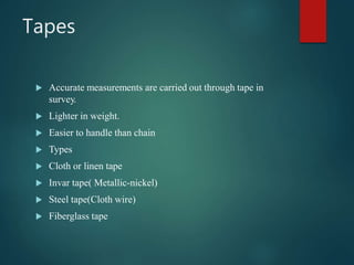 Tapes
 Accurate measurements are carried out through tape in
survey.
 Lighter in weight.
 Easier to handle than chain
 Types
 Cloth or linen tape
 Invar tape( Metallic-nickel)
 Steel tape(Cloth wire)
 Fiberglass tape
 