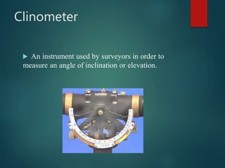 Clinometer
 An instrument used by surveyors in order to
measure an angle of inclination or elevation.
 