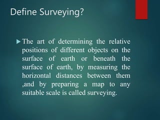 Define Surveying?
 The art of determining the relative
positions of different objects on the
surface of earth or beneath the
surface of earth, by measuring the
horizontal distances between them
,and by preparing a map to any
suitable scale is called surveying.
 