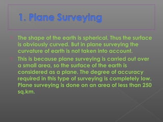  The shape of the earth is spherical. Thus the surface
is obviously curved. But in plane surveying the
curvature of earth is not taken into account.
 This is because plane surveying is carried out over
a small area, so the surface of the earth is
considered as a plane. The degree of accuracy
required in this type of surveying is completely low.
Plane surveying is done on an area of less than 250
sq.km.
 