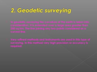  In geodetic surveying the curvature of the earth is taken into
consideration. It is extended over a large area greater than
250 sq.km. The line joining any two points considered as a
curved line.
 Very refined methods and instruments are used in this type of
surveying. In this method very high precision or accuracy is
required.
 