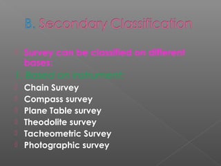  Survey can be classified on different
bases:
1. Based on instrument:
 Chain Survey
 Compass survey
 Plane Table survey
 Theodolite survey
 Tacheometric Survey
 Photographic survey
 