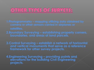 1.Photogrammetry – mapping utilizing data obtained by
camera or other sensors carried in airplanes or
satellites.
2.Boundary Surveying – establishing property corners,
boundaries, and areas of land parcels.
3.Control Surveying – establish a network of horizontal
and vertical monuments that serve as a reference
framework for other survey projects.
4.Engineering Surveying – providing points and
elevations for the building Civil Engineering
projects.
 