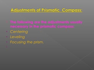  The following are the adjustments usually
necessary in the prismatic compass:
• Centering
• Leveling
• Focusing the prism.
  
 