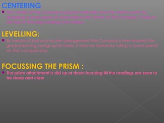 CENTERING:
 The center of the compass is placed vertically over the station point by
dropping a small piece of stone below the center of the compass, it falls on
the top of the peg marking that station.
LEVELLING:
 By means of ball and socket arrangement the Compass is then leveled the
graduated ring swings quite freely. It may be tested by rolling a round pencil
on the compass box.
FOCUSSING THE PRISM :
 The prism attachment is slid up or down focusing till the readings are seen to
be sharp and clear
 