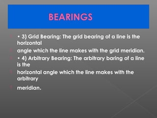  • 3) Grid Bearing: The grid bearing of a line is the
horizontal
 angle which the line makes with the grid meridian.
 • 4) Arbitrary Bearing: The arbitrary baring of a line
is the
 horizontal angle which the line makes with the
arbitrary
 meridian.
 