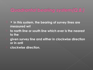  • In this system, the bearing of survey lines are
measured wrt
 to north line or south line which ever is the nearest
to the
 given survey line and either in clockwise direction
or in anti
 clockwise direction.
 