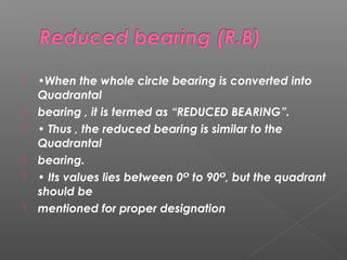 •When the whole circle bearing is converted into
Quadrantal
 bearing , it is termed as “REDUCED BEARING”.
 • Thus , the reduced bearing is similar to the
Quadrantal
 bearing.
 • Its values lies between 0 to 90 , but the quadrantᴼ ᴼ
should be
 mentioned for proper designation
 