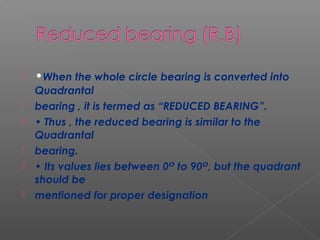 •When the whole circle bearing is converted into
Quadrantal
 bearing , it is termed as “REDUCED BEARING”.
 • Thus , the reduced bearing is similar to the
Quadrantal
 bearing.
 • Its values lies between 0 to 90 , but the quadrantᴼ ᴼ
should be
 mentioned for proper designation
 