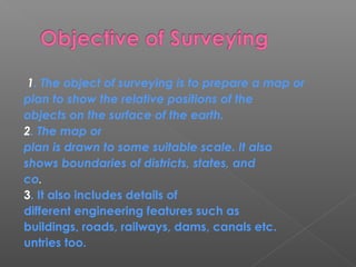 1. The object of surveying is to prepare a map or
plan to show the relative positions of the
objects on the surface of the earth.
2. The map or
plan is drawn to some suitable scale. It also
shows boundaries of districts, states, and
co.
3. It also includes details of
different engineering features such as
buildings, roads, railways, dams, canals etc.
untries too.
 