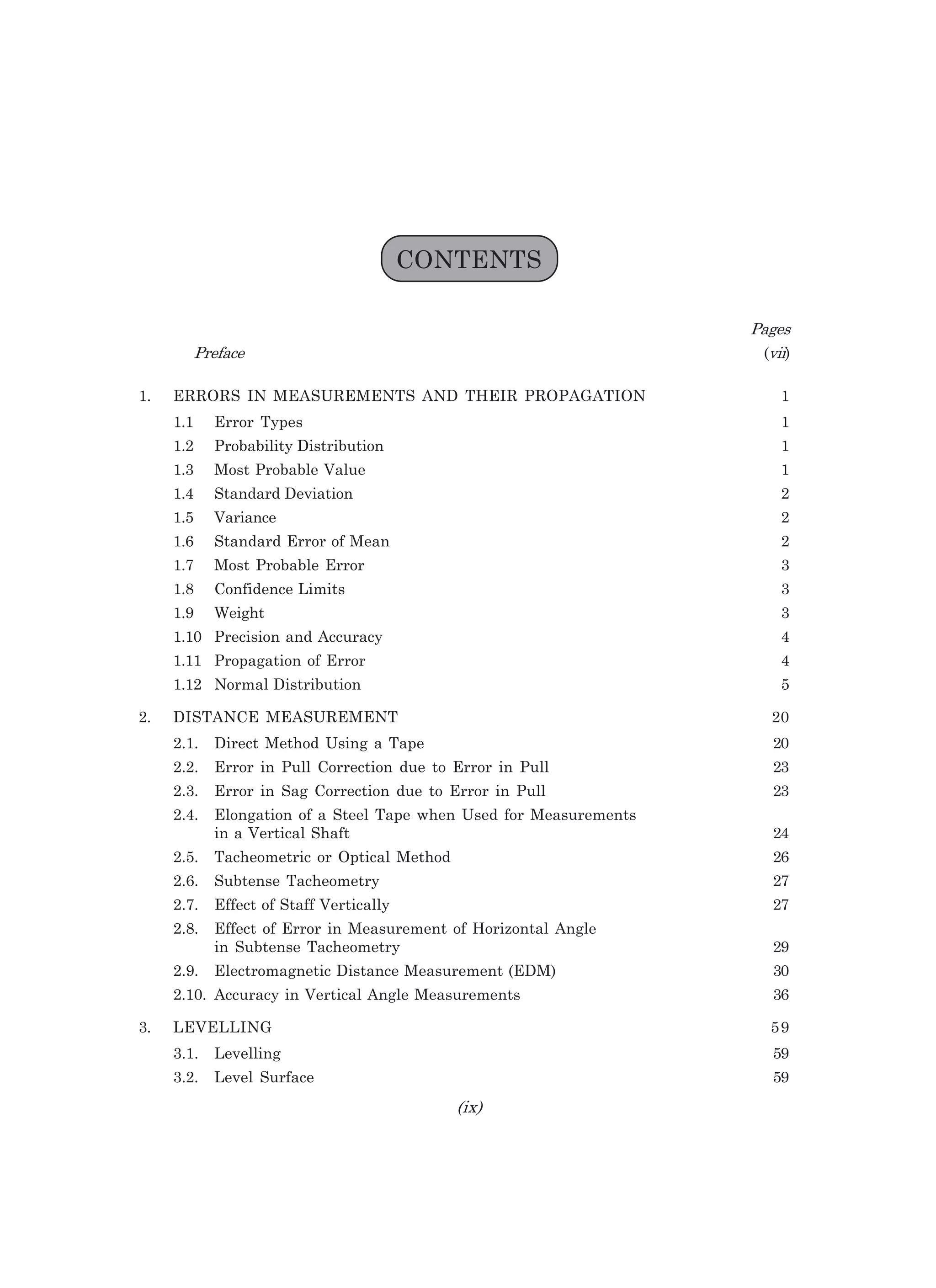 CONTENTS
2=CAI
2HAB=?A (LEE)
1. ERRORS IN MEASUREMENTS AND THEIR PROPAGATION 1
1.1 Error Types 1
1.2 Probability Distribution 1
1.3 Most Probable Value 1
1.4 Standard Deviation 2
1.5 Variance 2
1.6 Standard Error of Mean 2
1.7 Most Probable Error 3
1.8 Confidence Limits 3
1.9 Weight 3
1.10 Precision and Accuracy 4
1.11 Propagation of Error 4
1.12 Normal Distribution 5
2. DISTANCE MEASUREMENT 20
2.1. Direct Method Using a Tape 20
2.2. Error in Pull Correction due to Error in Pull 23
2.3. Error in Sag Correction due to Error in Pull 23
2.4. Elongation of a Steel Tape when Used for Measurements
in a Vertical Shaft 24
2.5. Tacheometric or Optical Method 26
2.6. Subtense Tacheometry 27
2.7. Effect of Staff Vertically 27
2.8. Effect of Error in Measurement of Horizontal Angle
in Subtense Tacheometry 29
2.9. Electromagnetic Distance Measurement (EDM) 30
2.10. Accuracy in Vertical Angle Measurements 36
3. LEVELLING 59
3.1. Levelling 59
3.2. Level Surface 59
EN
 