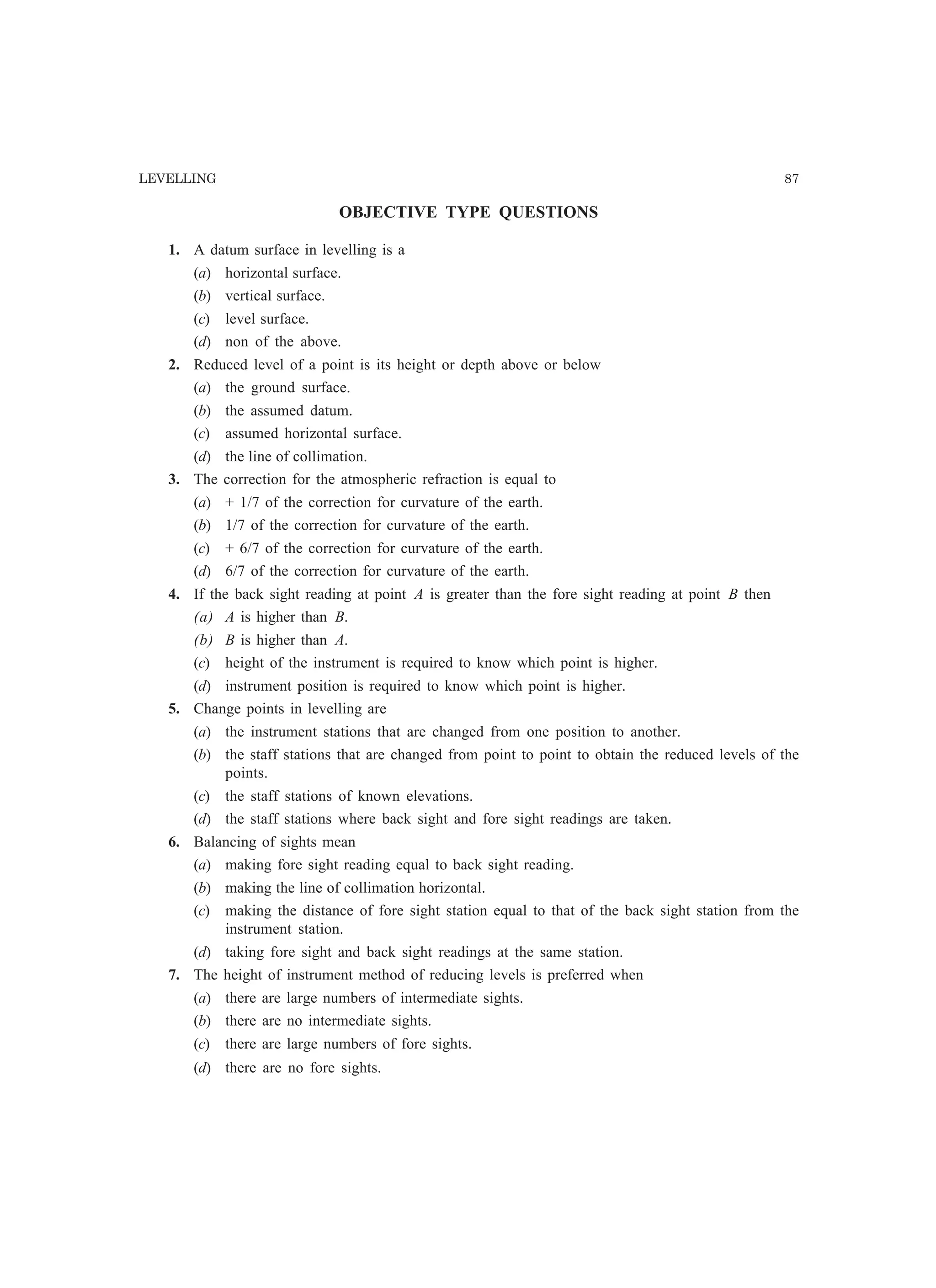 LEVELLING 87
OBJECTIVE TYPE QUESTIONS
1. A datum surface in levelling is a
(a) horizontal surface.
(b) vertical surface.
(c) level surface.
(d) non of the above.
2. Reduced level of a point is its height or depth above or below
(a) the ground surface.
(b) the assumed datum.
(c) assumed horizontal surface.
(d) the line of collimation.
3. The correction for the atmospheric refraction is equal to
(a) + 1/7 of the correction for curvature of the earth.
(b) 1/7 of the correction for curvature of the earth.
(c) + 6/7 of the correction for curvature of the earth.
(d) 6/7 of the correction for curvature of the earth.
4. If the back sight reading at point A is greater than the fore sight reading at point B then
(a) A is higher than B.
(b) B is higher than A.
(c) height of the instrument is required to know which point is higher.
(d) instrument position is required to know which point is higher.
5. Change points in levelling are
(a) the instrument stations that are changed from one position to another.
(b) the staff stations that are changed from point to point to obtain the reduced levels of the
points.
(c) the staff stations of known elevations.
(d) the staff stations where back sight and fore sight readings are taken.
6. Balancing of sights mean
(a) making fore sight reading equal to back sight reading.
(b) making the line of collimation horizontal.
(c) making the distance of fore sight station equal to that of the back sight station from the
instrument station.
(d) taking fore sight and back sight readings at the same station.
7. The height of instrument method of reducing levels is preferred when
(a) there are large numbers of intermediate sights.
(b) there are no intermediate sights.
(c) there are large numbers of fore sights.
(d) there are no fore sights.
 