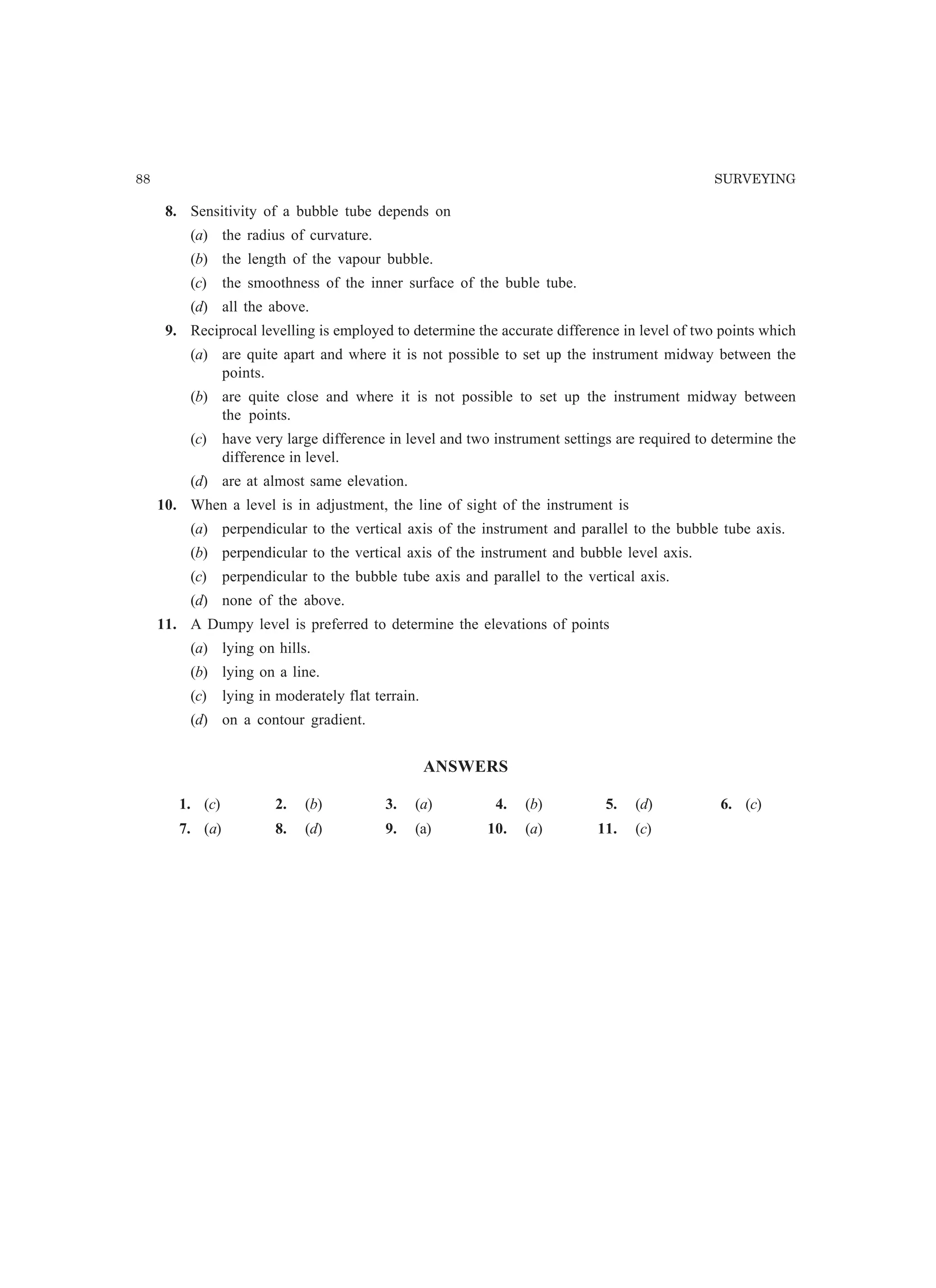 88 SURVEYING
8. Sensitivity of a bubble tube depends on
(a) the radius of curvature.
(b) the length of the vapour bubble.
(c) the smoothness of the inner surface of the buble tube.
(d) all the above.
9. Reciprocal levelling is employed to determine the accurate difference in level of two points which
(a) are quite apart and where it is not possible to set up the instrument midway between the
points.
(b) are quite close and where it is not possible to set up the instrument midway between
the points.
(c) have very large difference in level and two instrument settings are required to determine the
difference in level.
(d) are at almost same elevation.
10. When a level is in adjustment, the line of sight of the instrument is
(a) perpendicular to the vertical axis of the instrument and parallel to the bubble tube axis.
(b) perpendicular to the vertical axis of the instrument and bubble level axis.
(c) perpendicular to the bubble tube axis and parallel to the vertical axis.
(d) none of the above.
11. A Dumpy level is preferred to determine the elevations of points
(a) lying on hills.
(b) lying on a line.
(c) lying in moderately flat terrain.
(d) on a contour gradient.
ANSWERS
1. (c) 2. (b) 3. (a) 4. (b) 5. (d) 6. (c)
7. (a) 8. (d) 9. (a) 10. (a) 11. (c)
 