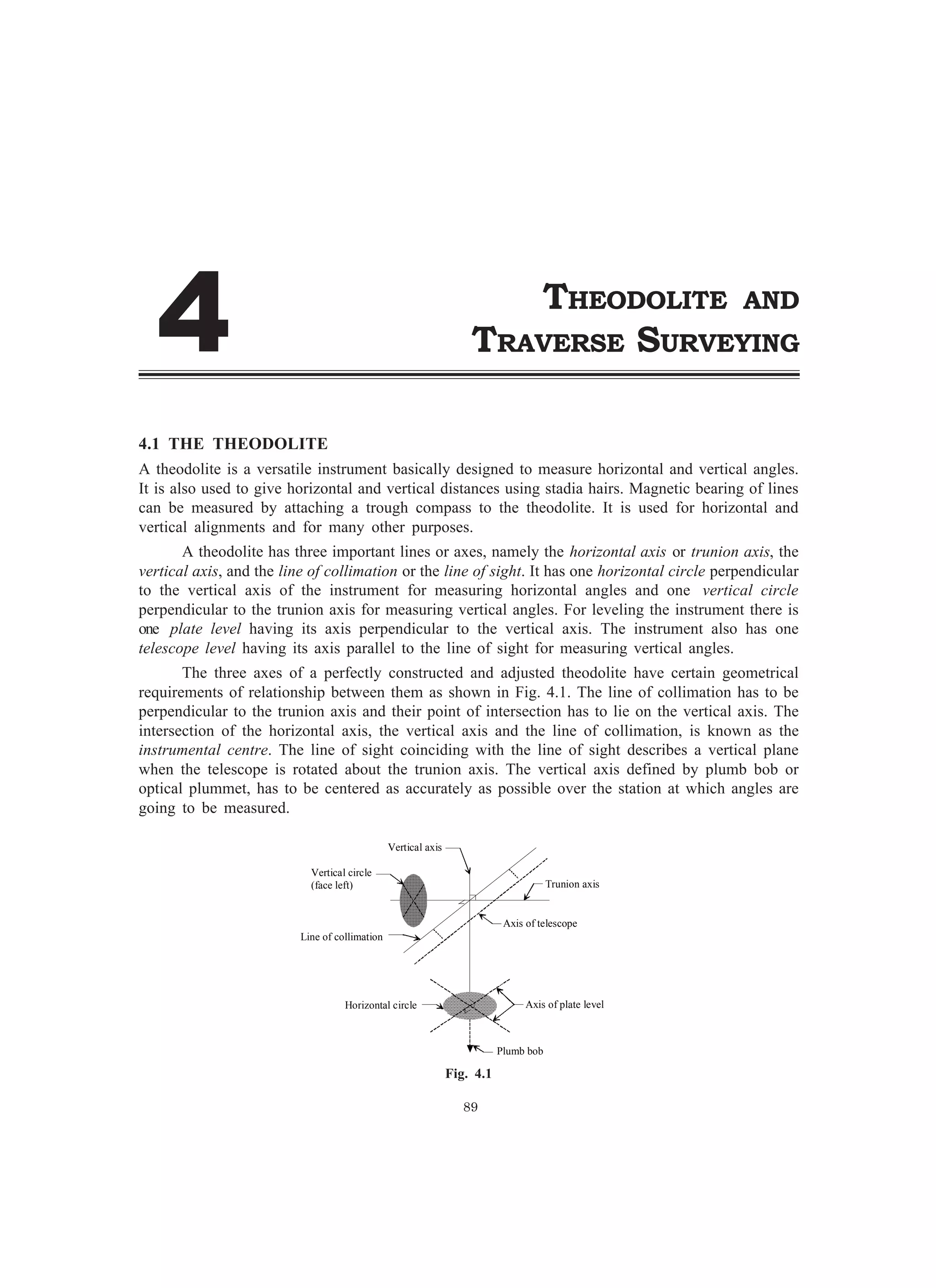 89
Vertical axis
Trunion axis
Vertical circle
(face left)
Horizontal circle
Line of collimation
Plumb bob
Axis of plate level
Axis of telescope
4.1 THE THEODOLITE
A theodolite is a versatile instrument basically designed to measure horizontal and vertical angles.
It is also used to give horizontal and vertical distances using stadia hairs. Magnetic bearing of lines
can be measured by attaching a trough compass to the theodolite. It is used for horizontal and
vertical alignments and for many other purposes.
A theodolite has three important lines or axes, namely the horizontal axis or trunion axis, the
vertical axis, and the line of collimation or the line of sight. It has one horizontal circle perpendicular
to the vertical axis of the instrument for measuring horizontal angles and one vertical circle
perpendicular to the trunion axis for measuring vertical angles. For leveling the instrument there is
one plate level having its axis perpendicular to the vertical axis. The instrument also has one
telescope level having its axis parallel to the line of sight for measuring vertical angles.
The three axes of a perfectly constructed and adjusted theodolite have certain geometrical
requirements of relationship between them as shown in Fig. 4.1. The line of collimation has to be
perpendicular to the trunion axis and their point of intersection has to lie on the vertical axis. The
intersection of the horizontal axis, the vertical axis and the line of collimation, is known as the
instrumental centre. The line of sight coinciding with the line of sight describes a vertical plane
when the telescope is rotated about the trunion axis. The vertical axis defined by plumb bob or
optical plummet, has to be centered as accurately as possible over the station at which angles are
going to be measured.
Fig. 4.1
THEODOLITE AND
TRAVERSE SURVEYING
 