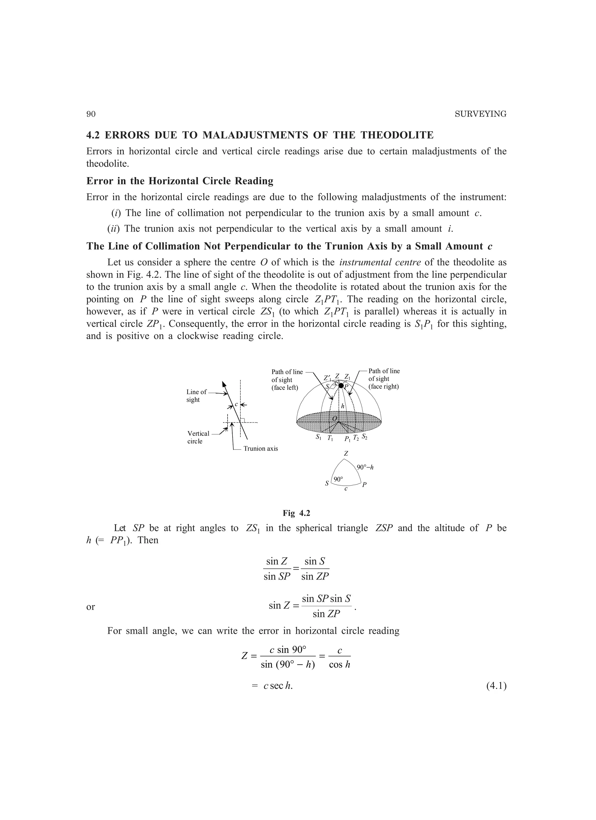 90 SURVEYING
4.2 ERRORS DUE TO MALADJUSTMENTS OF THE THEODOLITE
Errors in horizontal circle and vertical circle readings arise due to certain maladjustments of the
theodolite.
Error in the Horizontal Circle Reading
Error in the horizontal circle readings are due to the following maladjustments of the instrument:
(i) The line of collimation not perpendicular to the trunion axis by a small amount c.
(ii) The trunion axis not perpendicular to the vertical axis by a small amount i.
The Line of Collimation Not Perpendicular to the Trunion Axis by a Small Amount c
Let us consider a sphere the centre O of which is the instrumental centre of the theodolite as
shown in Fig. 4.2. The line of sight of the theodolite is out of adjustment from the line perpendicular
to the trunion axis by a small angle c. When the theodolite is rotated about the trunion axis for the
pointing on P the line of sight sweeps along circle Z1PT1. The reading on the horizontal circle,
however, as if P were in vertical circle ZS1 (to which Z1PT1 is parallel) whereas it is actually in
vertical circle ZP1. Consequently, the error in the horizontal circle reading is S1P1 for this sighting,
and is positive on a clockwise reading circle.
Z′1
Z1
S
c
P
h
O
S1 T1 P1
T2
S2
Path of line
of sight
(face right)
Path of line
of sight
(face left)
Z
Trunion axis
Z
c
Line of
sight
Vertical
circle
PS
c
90°
90°−h
Fig 4.2
Let SP be at right angles to ZS1 in the spherical triangle ZSP and the altitude of P be
h (= PP1). Then
ZP
S
SP
Z
sin
sin
sin
sin
=
or
ZP
SSP
Z
sin
sinsin
sin = .
For small angle, we can write the error in horizontal circle reading
Z
c
h
c
h
=
°
° −
=
sin
sin ( ) cos
90
90
= .sec hc (4.1)
 