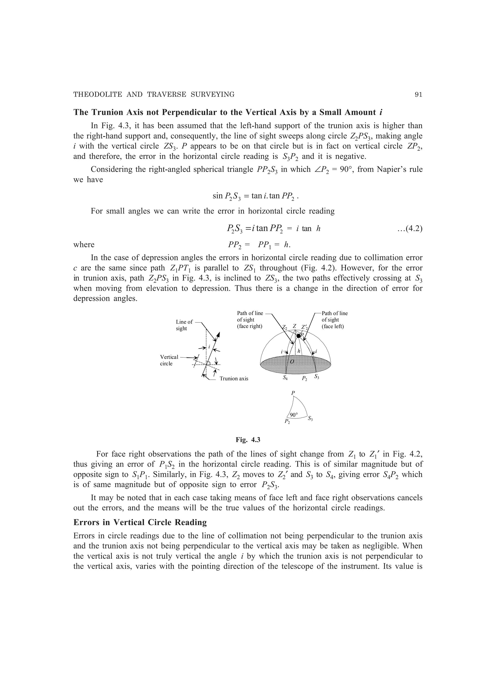 THEODOLITE AND TRAVERSE SURVEYING 91
The Trunion Axis not Perpendicular to the Vertical Axis by a Small Amount i
In Fig. 4.3, it has been assumed that the left-hand support of the trunion axis is higher than
the right-hand support and, consequently, the line of sight sweeps along circle Z2PS3, making angle
i with the vertical circle ZS3. P appears to be on that circle but is in fact on vertical circle ZP2,
and therefore, the error in the horizontal circle reading is S3P2 and it is negative.
Considering the right-angled spherical triangle PP2S3 in which ∠P2 = 90°, from Napier’s rule
we have
232 tan.tansin PPiSP = .
For small angles we can write the error in horizontal circle reading
232 tan PPiSP = = i tan h …(4.2)
where PP2 = PP1 = h.
In the case of depression angles the errors in horizontal circle reading due to collimation error
c are the same since path Z1PT1 is parallel to ZS1 throughout (Fig. 4.2). However, for the error
in trunion axis, path Z2PS3 in Fig. 4.3, is inclined to ZS3, the two paths effectively crossing at S3
when moving from elevation to depression. Thus there is a change in the direction of error for
depression angles.
Z′2Z2
P
h
O
S4 P2
S3
Z
Trunion axis
Line of
sight
Vertical
circle
i
i
Path of line
of sight
(face right)
Path of line
of sight
(face left)
P
P2
S3
90°
i
Fig. 4.3
For face right observations the path of the lines of sight change from Z1 to Z1′ in Fig. 4.2,
thus giving an error of P1S2 in the horizontal circle reading. This is of similar magnitude but of
opposite sign to S1P1. Similarly, in Fig. 4.3, Z2 moves to Z2′ and S3 to S4, giving error S4P2 which
is of same magnitude but of opposite sign to error P2S3.
It may be noted that in each case taking means of face left and face right observations cancels
out the errors, and the means will be the true values of the horizontal circle readings.
Errors in Vertical Circle Reading
Errors in circle readings due to the line of collimation not being perpendicular to the trunion axis
and the trunion axis not being perpendicular to the vertical axis may be taken as negligible. When
the vertical axis is not truly vertical the angle i by which the trunion axis is not perpendicular to
the vertical axis, varies with the pointing direction of the telescope of the instrument. Its value is
 