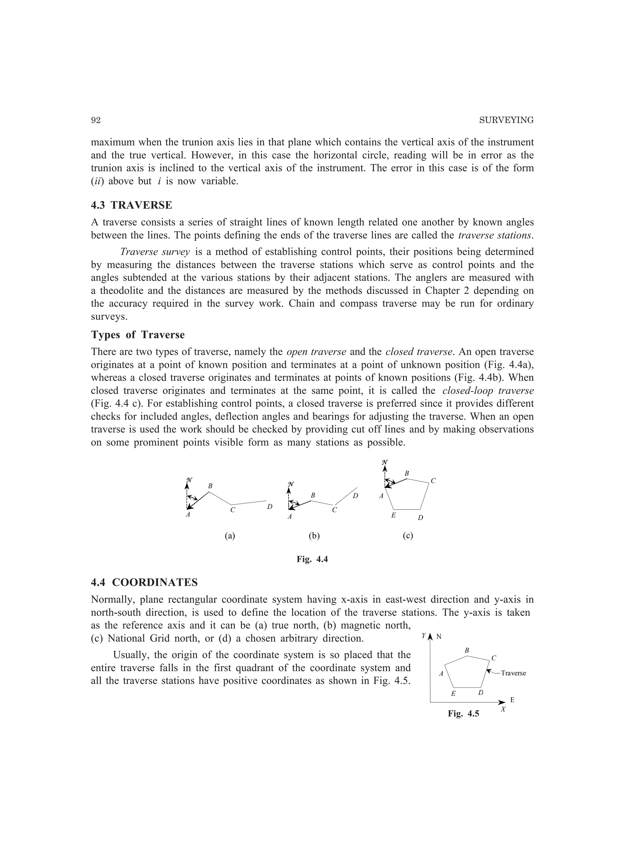 92 SURVEYING
N
A
B
C
DE
E
X
Y
Traverse
Fig. 4.5
maximum when the trunion axis lies in that plane which contains the vertical axis of the instrument
and the true vertical. However, in this case the horizontal circle, reading will be in error as the
trunion axis is inclined to the vertical axis of the instrument. The error in this case is of the form
(ii) above but i is now variable.
4.3 TRAVERSE
A traverse consists a series of straight lines of known length related one another by known angles
between the lines. The points defining the ends of the traverse lines are called the traverse stations.
Traverse survey is a method of establishing control points, their positions being determined
by measuring the distances between the traverse stations which serve as control points and the
angles subtended at the various stations by their adjacent stations. The anglers are measured with
a theodolite and the distances are measured by the methods discussed in Chapter 2 depending on
the accuracy required in the survey work. Chain and compass traverse may be run for ordinary
surveys.
Types of Traverse
There are two types of traverse, namely the open traverse and the closed traverse. An open traverse
originates at a point of known position and terminates at a point of unknown position (Fig. 4.4a),
whereas a closed traverse originates and terminates at points of known positions (Fig. 4.4b). When
closed traverse originates and terminates at the same point, it is called the closed-loop traverse
(Fig. 4.4 c). For establishing control points, a closed traverse is preferred since it provides different
checks for included angles, deflection angles and bearings for adjusting the traverse. When an open
traverse is used the work should be checked by providing cut off lines and by making observations
on some prominent points visible form as many stations as possible.
N
N
N
A
A
B
B
B
A
C
CC D
D
DE
(a) (b) (c)
Fig. 4.4
4.4 COORDINATES
Normally, plane rectangular coordinate system having x-axis in east-west direction and y-axis in
north-south direction, is used to define the location of the traverse stations. The y-axis is taken
as the reference axis and it can be (a) true north, (b) magnetic north,
(c) National Grid north, or (d) a chosen arbitrary direction.
Usually, the origin of the coordinate system is so placed that the
entire traverse falls in the first quadrant of the coordinate system and
all the traverse stations have positive coordinates as shown in Fig. 4.5.
 
