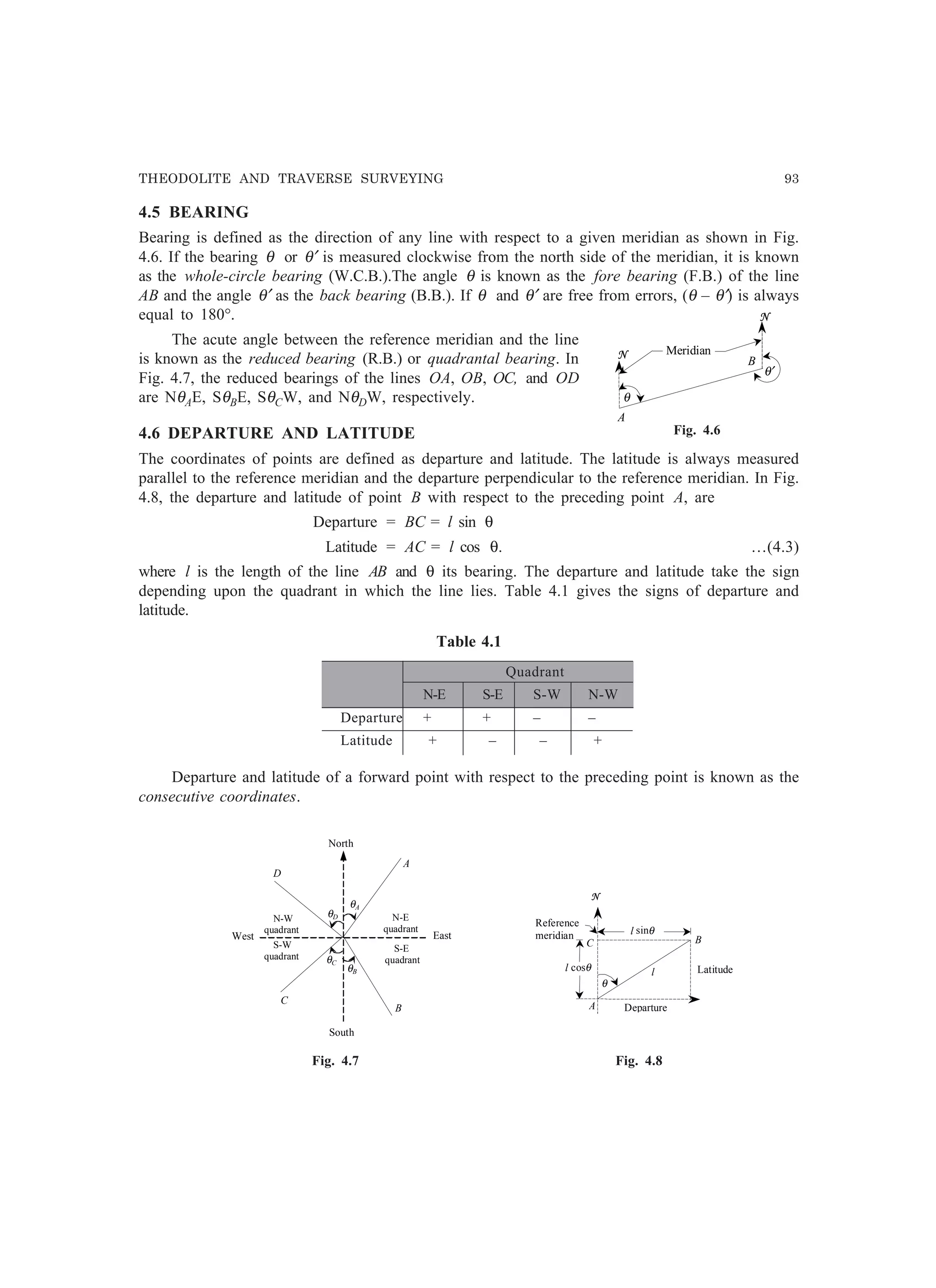 THEODOLITE AND TRAVERSE SURVEYING 93
4.5 BEARING
Bearing is defined as the direction of any line with respect to a given meridian as shown in Fig.
4.6. If the bearing θ or θ′ is measured clockwise from the north side of the meridian, it is known
as the whole-circle bearing (W.C.B.).The angle θ is known as the fore bearing (F.B.) of the line
AB and the angle θ′ as the back bearing (B.B.). If θ and θ′ are free from errors, (θ – θ′) is always
equal to 180°.
The acute angle between the reference meridian and the line
is known as the reduced bearing (R.B.) or quadrantal bearing. In
Fig. 4.7, the reduced bearings of the lines OA, OB, OC, and OD
are NθAE, SθBE, SθCW, and NθDW, respectively.
4.6 DEPARTURE AND LATITUDE
The coordinates of points are defined as departure and latitude. The latitude is always measured
parallel to the reference meridian and the departure perpendicular to the reference meridian. In Fig.
4.8, the departure and latitude of point B with respect to the preceding point A, are
Departure = BC = l sin θ
Latitude = AC = l cos θ. …(4.3)
where l is the length of the line AB and θ its bearing. The departure and latitude take the sign
depending upon the quadrant in which the line lies. Table 4.1 gives the signs of departure and
latitude.
Table 4.1
Quadrant
N-E S-E S-W N-W
Departure + + – –
Latitude + – – +
Departure and latitude of a forward point with respect to the preceding point is known as the
consecutive coordinates.
N-E
quadrant
S-E
quadrant
S-W
quadrant
N-W
quadrant
A
B
C
D
East
South
North
West
θA
θB
θD
θC
A
B
θ
l
N
Reference
meridian
Departure
Latitudel cosθ
l sinθ
C
Fig. 4.7 Fig. 4.8
N
A
B
N
θ′
θ
Meridian
Fig. 4.6
 