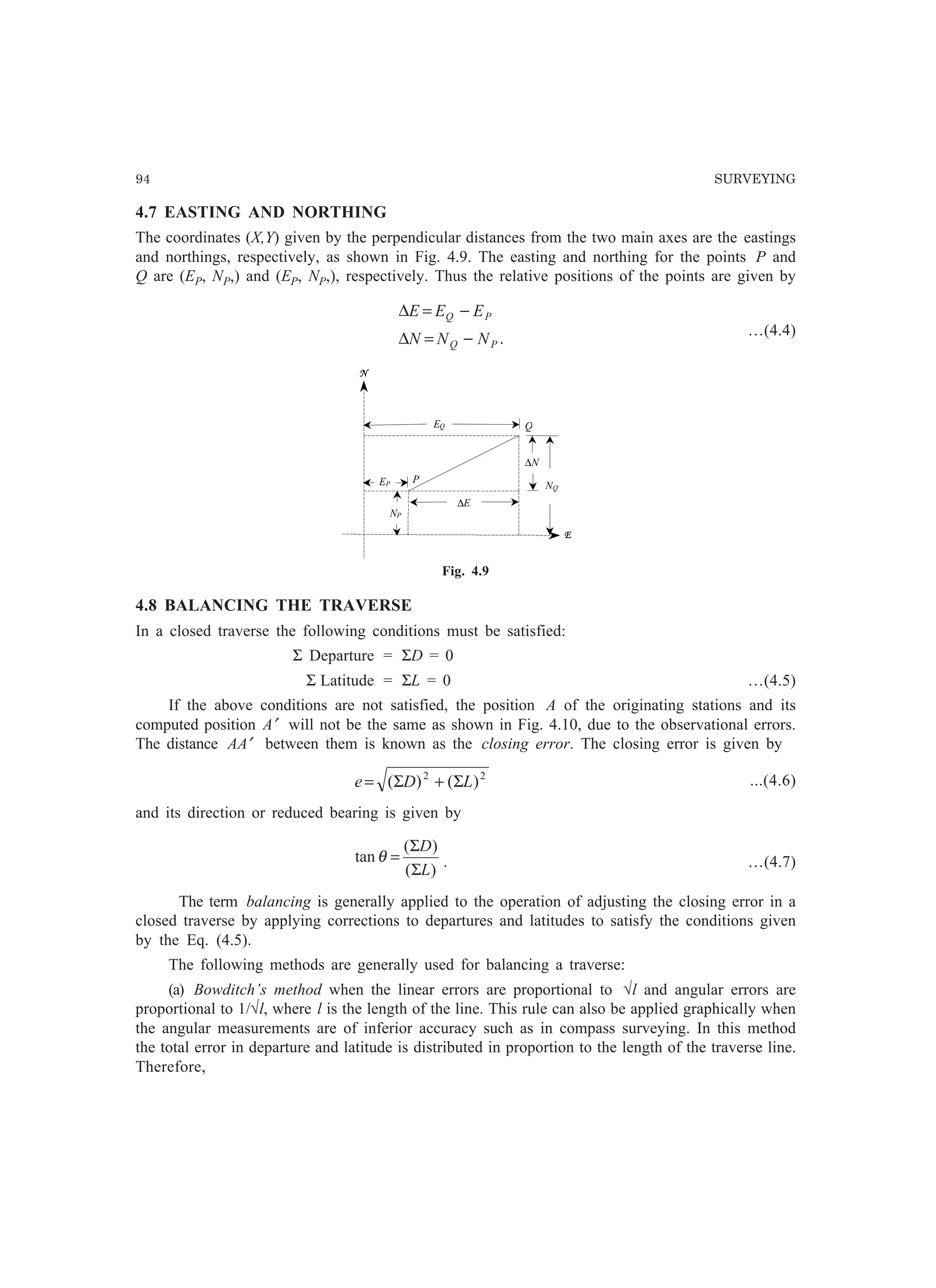 94 SURVEYING
4.7 EASTING AND NORTHING
The coordinates (X,Y) given by the perpendicular distances from the two main axes are the eastings
and northings, respectively, as shown in Fig. 4.9. The easting and northing for the points P and
Q are (EP, NP,) and (EP, NP,), respectively. Thus the relative positions of the points are given by
.PQ
PQ
NNN
EEE
−=∆
−=∆
…(4.4)
P
Q
∆N
E
N
EQ
EP
NP
∆E
NQ
Fig. 4.9
4.8 BALANCING THE TRAVERSE
In a closed traverse the following conditions must be satisfied:
Σ Departure = ΣD = 0
Σ Latitude = ΣL = 0 …(4.5)
If the above conditions are not satisfied, the position A of the originating stations and its
computed position A′ will not be the same as shown in Fig. 4.10, due to the observational errors.
The distance AA′ between them is known as the closing error. The closing error is given by
22
)()( LDe Σ+Σ= ...(4.6)
and its direction or reduced bearing is given by
)(
)(
tan
L
D
Σ
Σ
=θ . …(4.7)
The term balancing is generally applied to the operation of adjusting the closing error in a
closed traverse by applying corrections to departures and latitudes to satisfy the conditions given
by the Eq. (4.5).
The following methods are generally used for balancing a traverse:
(a) Bowditch’s method when the linear errors are proportional to √l and angular errors are
proportional to 1/√l, where l is the length of the line. This rule can also be applied graphically when
the angular measurements are of inferior accuracy such as in compass surveying. In this method
the total error in departure and latitude is distributed in proportion to the length of the traverse line.
Therefore,
 