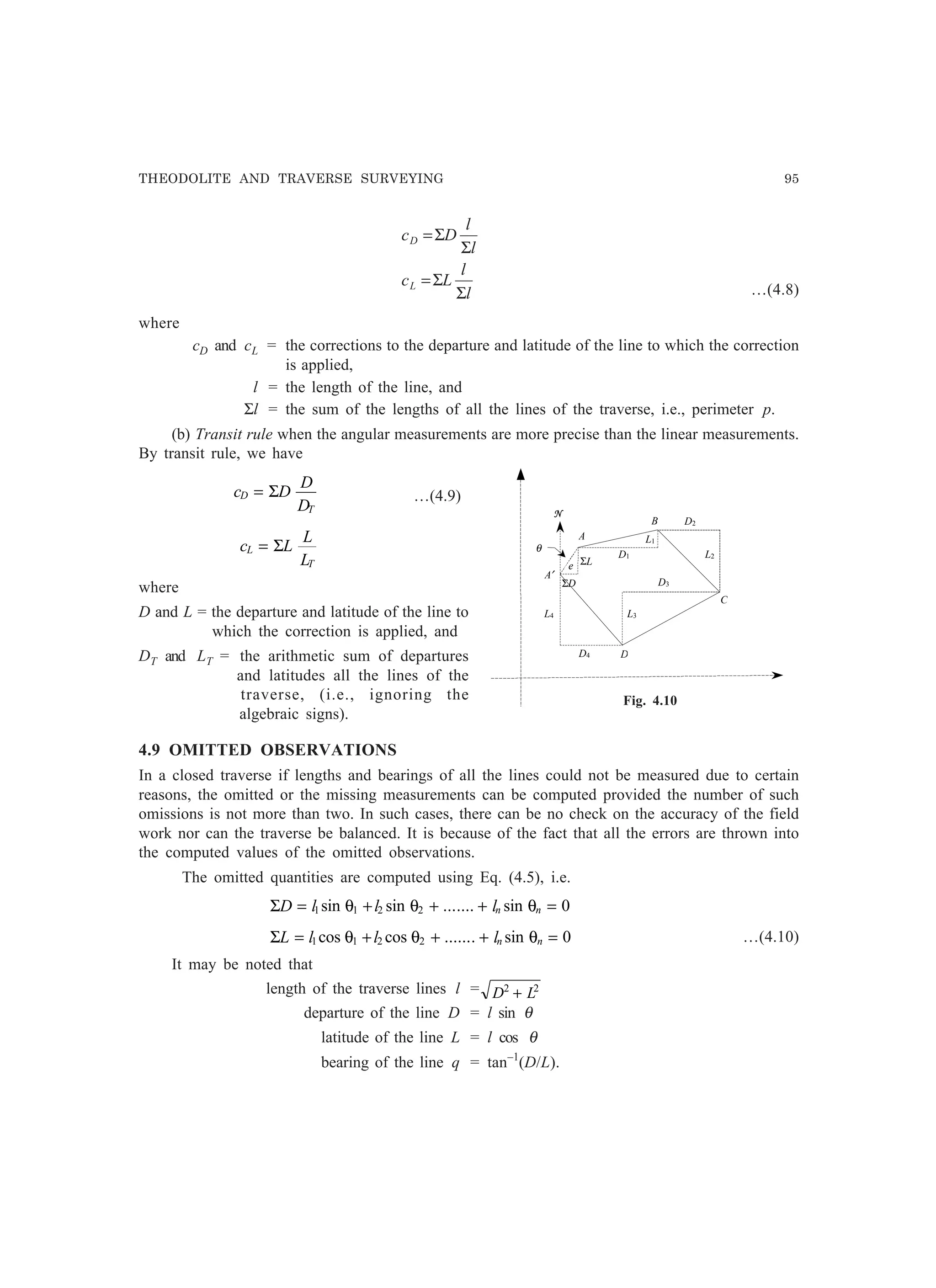 THEODOLITE AND TRAVERSE SURVEYING 95
l
l
Lc
l
l
Dc
L
D
Σ
Σ=
Σ
Σ=
…(4.8)
where
cD and cL = the corrections to the departure and latitude of the line to which the correction
is applied,
l = the length of the line, and
Σl = the sum of the lengths of all the lines of the traverse, i.e., perimeter p.
(b) Transit rule when the angular measurements are more precise than the linear measurements.
By transit rule, we have
c D
D
D
D
T
= Σ …(4.9)
c L
L
L
L
T
= Σ
where
D and L = the departure and latitude of the line to
which the correction is applied, and
DT and LT = the arithmetic sum of departures
and latitudes all the lines of the
traverse, (i.e., ignoring the
algebraic signs).
4.9 OMITTED OBSERVATIONS
In a closed traverse if lengths and bearings of all the lines could not be measured due to certain
reasons, the omitted or the missing measurements can be computed provided the number of such
omissions is not more than two. In such cases, there can be no check on the accuracy of the field
work nor can the traverse be balanced. It is because of the fact that all the errors are thrown into
the computed values of the omitted observations.
The omitted quantities are computed using Eq. (4.5), i.e.
ΣD l l ln n= + + + =1 1 2 2 0sin sin ....... sinθ θ θ
ΣL l l ln n= + + + =1 1 2 2 0cos cos ....... sinθ θ θ …(4.10)
It may be noted that
length of the traverse lines l = D L2 2
+
departure of the line D = l sin θ
latitude of the line L = l cos θ
bearing of the line q = tan–1
(D/L).
D2
D1
D3
D4
L4 L3
L1
L2
B
A
ΣD
ΣLe
θ
N
A′
D
C
Fig. 4.10
 