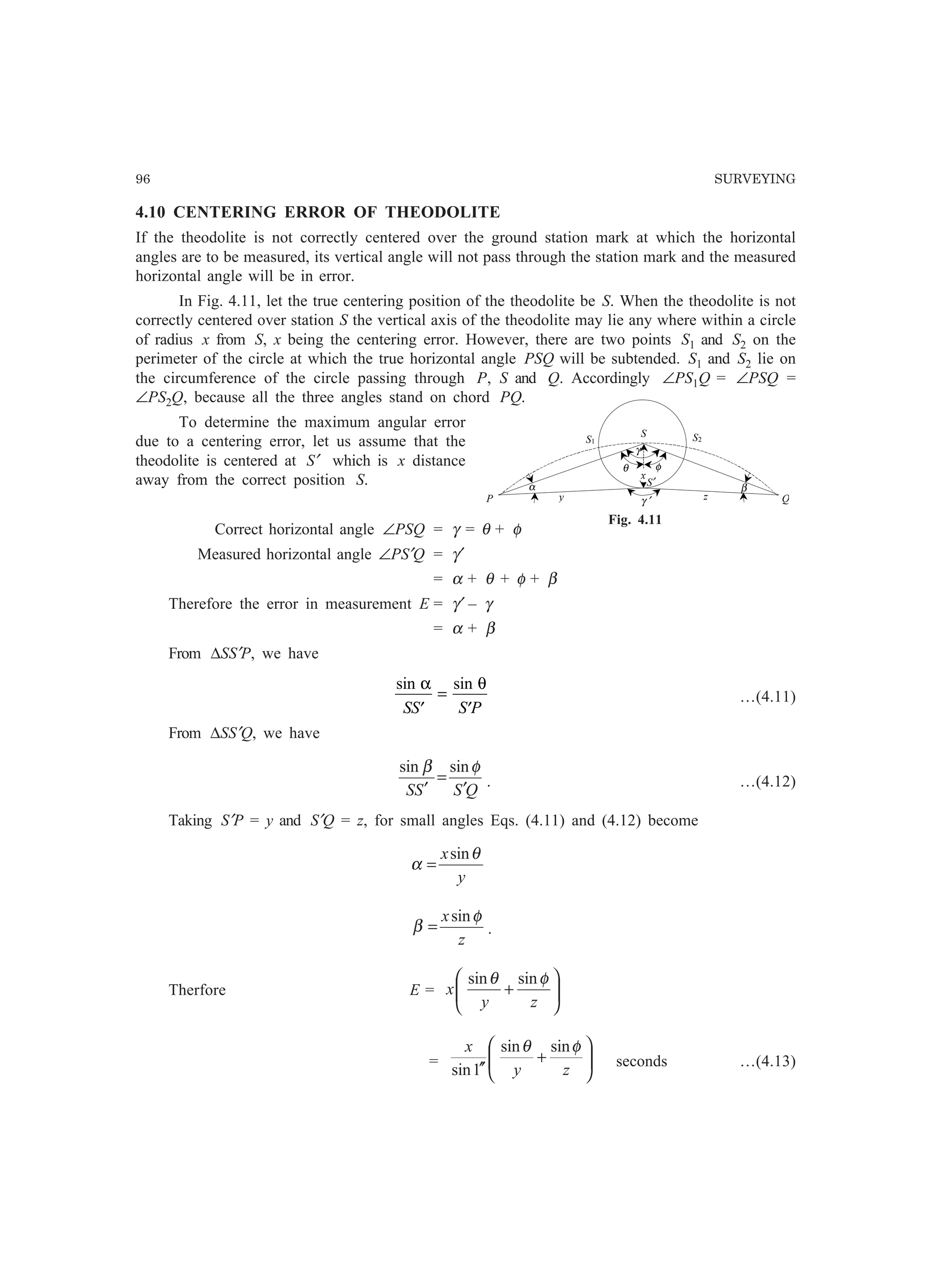96 SURVEYING
4.10 CENTERING ERROR OF THEODOLITE
If the theodolite is not correctly centered over the ground station mark at which the horizontal
angles are to be measured, its vertical angle will not pass through the station mark and the measured
horizontal angle will be in error.
In Fig. 4.11, let the true centering position of the theodolite be S. When the theodolite is not
correctly centered over station S the vertical axis of the theodolite may lie any where within a circle
of radius x from S, x being the centering error. However, there are two points S1 and S2 on the
perimeter of the circle at which the true horizontal angle PSQ will be subtended. S1 and S2 lie on
the circumference of the circle passing through P, S and Q. Accordingly ∠PS1Q = ∠PSQ =
∠PS2Q, because all the three angles stand on chord PQ.
To determine the maximum angular error
due to a centering error, let us assume that the
theodolite is centered at S′ which is x distance
away from the correct position S.
Correct horizontal angle ∠PSQ = γ = θ + φ
Measured horizontal angle ∠PS′Q = γ′
= α + θ + φ + β
Therefore the error in measurement E = γ′ – γ
= α + β
From ∆SS′P, we have
sin sinα θ
SS S P′
=
′
…(4.11)
From ∆SS′Q, we have
QSSS ′
=
′
φβ sinsin
. …(4.12)
Taking S′P = y and S′Q = z, for small angles Eqs. (4.11) and (4.12) become
y
x θ
α
sin
=
z
x φ
β
sin
= .
Therfore E = 





+
zy
x
φθ sinsin
= 





+
′′ zy
x φθ sinsin
1sin
seconds …(4.13)
S1
S
P Q
α
S2
S′
x
y z
β
γ
θ φ
γ ′
Fig. 4.11
 