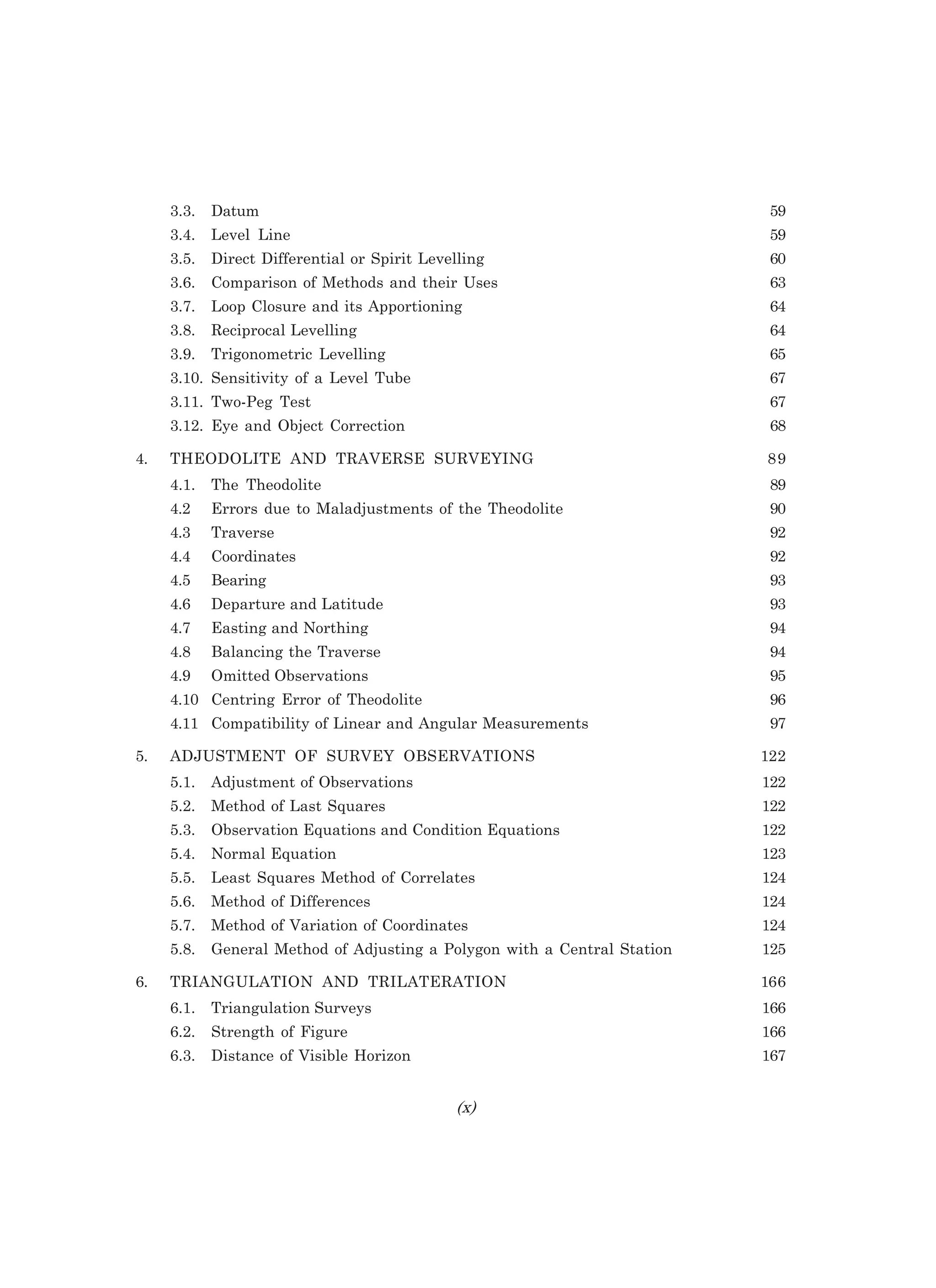 3.3. Datum 59
3.4. Level Line 59
3.5. Direct Differential or Spirit Levelling 60
3.6. Comparison of Methods and their Uses 63
3.7. Loop Closure and its Apportioning 64
3.8. Reciprocal Levelling 64
3.9. Trigonometric Levelling 65
3.10. Sensitivity of a Level Tube 67
3.11. Two-Peg Test 67
3.12. Eye and Object Correction 68
4. THEODOLITE AND TRAVERSE SURVEYING 89
4.1. The Theodolite 89
4.2 Errors due to Maladjustments of the Theodolite 90
4.3 Traverse 92
4.4 Coordinates 92
4.5 Bearing 93
4.6 Departure and Latitude 93
4.7 Easting and Northing 94
4.8 Balancing the Traverse 94
4.9 Omitted Observations 95
4.10 Centring Error of Theodolite 96
4.11 Compatibility of Linear and Angular Measurements 97
5. ADJUSTMENT OF SURVEY OBSERVATIONS 122
5.1. Adjustment of Observations 122
5.2. Method of Last Squares 122
5.3. Observation Equations and Condition Equations 122
5.4. Normal Equation 123
5.5. Least Squares Method of Correlates 124
5.6. Method of Differences 124
5.7. Method of Variation of Coordinates 124
5.8. General Method of Adjusting a Polygon with a Central Station 125
6. TRIANGULATION AND TRILATERATION 166
6.1. Triangulation Surveys 166
6.2. Strength of Figure 166
6.3. Distance of Visible Horizon 167
N
 