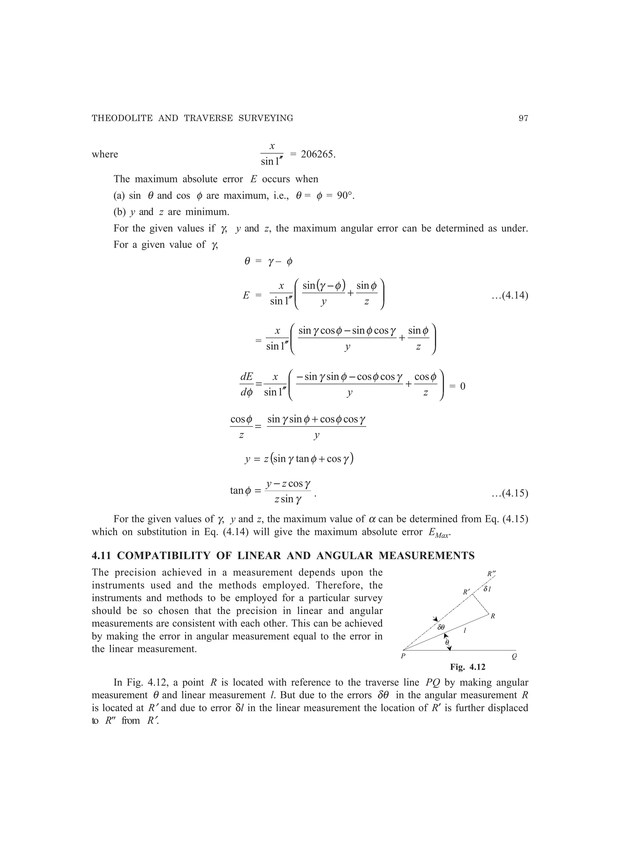 THEODOLITE AND TRAVERSE SURVEYING 97
where
1sin ′′
x
= 206265.
The maximum absolute error E occurs when
(a) sin θ and cos φ are maximum, i.e., θ = φ = 90°.
(b) y and z are minimum.
For the given values if γ, y and z, the maximum angular error can be determined as under.
For a given value of γ,
θ = γ – φ
E =
( )






+
−
′′ zy
x φφγ sinsin
1sin
…(4.14)
= 





+
−
′′ zy
x φγφφγ sincossincossin
1sin






+
−−
′′
=
zy
x
d
dE φγφφγ
φ
coscoscossinsin
1sin
= 0
yz
γφφγφ coscossinsincos +
=
( )γφγ costansin += zy
γ
γ
φ
sin
cos
tan
z
zy −
= . …(4.15)
For the given values of γ, y and z, the maximum value of α can be determined from Eq. (4.15)
which on substitution in Eq. (4.14) will give the maximum absolute error EMax.
4.11 COMPATIBILITY OF LINEAR AND ANGULAR MEASUREMENTS
The precision achieved in a measurement depends upon the
instruments used and the methods employed. Therefore, the
instruments and methods to be employed for a particular survey
should be so chosen that the precision in linear and angular
measurements are consistent with each other. This can be achieved
by making the error in angular measurement equal to the error in
the linear measurement.
Fig. 4.12
In Fig. 4.12, a point R is located with reference to the traverse line PQ by making angular
measurement θ and linear measurement l. But due to the errors δθ in the angular measurement R
is located at R′ and due to error δl in the linear measurement the location of R′ is further displaced
to R from R′.
R′′
R′
R
δ l
δθ
θ
l
P Q
 