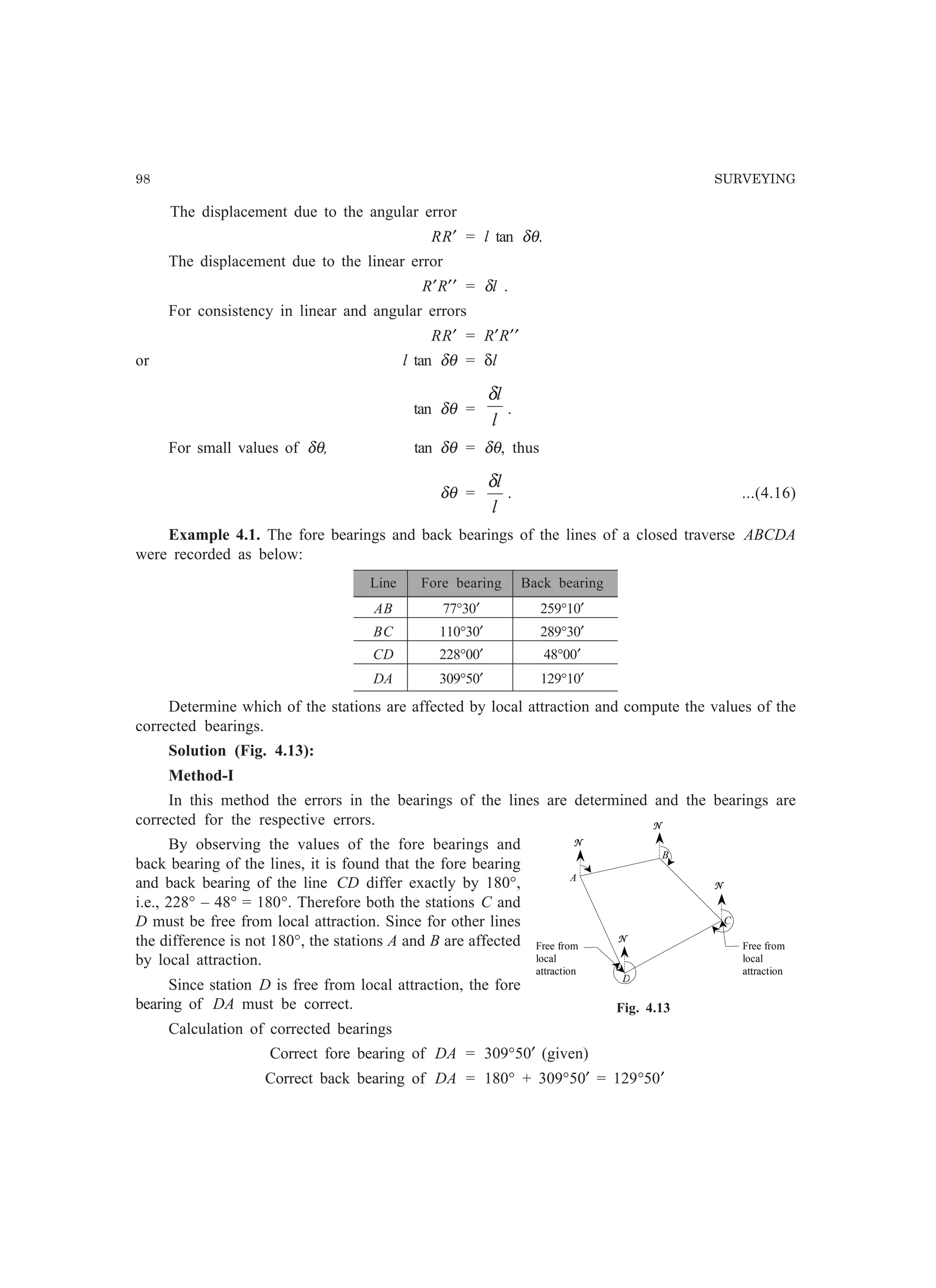 98 SURVEYING
The displacement due to the angular error
RR′ = l tan δθ.
The displacement due to the linear error
R′R′′ = δl .
For consistency in linear and angular errors
RR′ = R′R′′
or l tan δθ = δl
tan δθ =
l
lδ
.
For small values of δθ, tan δθ = δθ, thus
δθ =
l
lδ
. ...(4.16)
Example 4.1. The fore bearings and back bearings of the lines of a closed traverse ABCDA
were recorded as below:
Line Fore bearing Back bearing
AB 77°30′ 259°10′
BC 110°30′ 289°30′
CD 228°00′ 48°00′
DA 309°50′ 129°10′
Determine which of the stations are affected by local attraction and compute the values of the
corrected bearings.
Solution (Fig. 4.13):
Method-I
In this method the errors in the bearings of the lines are determined and the bearings are
corrected for the respective errors.
By observing the values of the fore bearings and
back bearing of the lines, it is found that the fore bearing
and back bearing of the line CD differ exactly by 180°,
i.e., 228° – 48° = 180°. Therefore both the stations C and
D must be free from local attraction. Since for other lines
the difference is not 180°, the stations A and B are affected
by local attraction.
Since station D is free from local attraction, the fore
bearing of DA must be correct.
Calculation of corrected bearings
Correct fore bearing of DA = 309°50′ (given)
Correct back bearing of DA = 180° + 309°50′ = 129°50′
A
N
D
C
B
N
N
N
Free from
local
attraction
Free from
local
attraction
Fig. 4.13
 