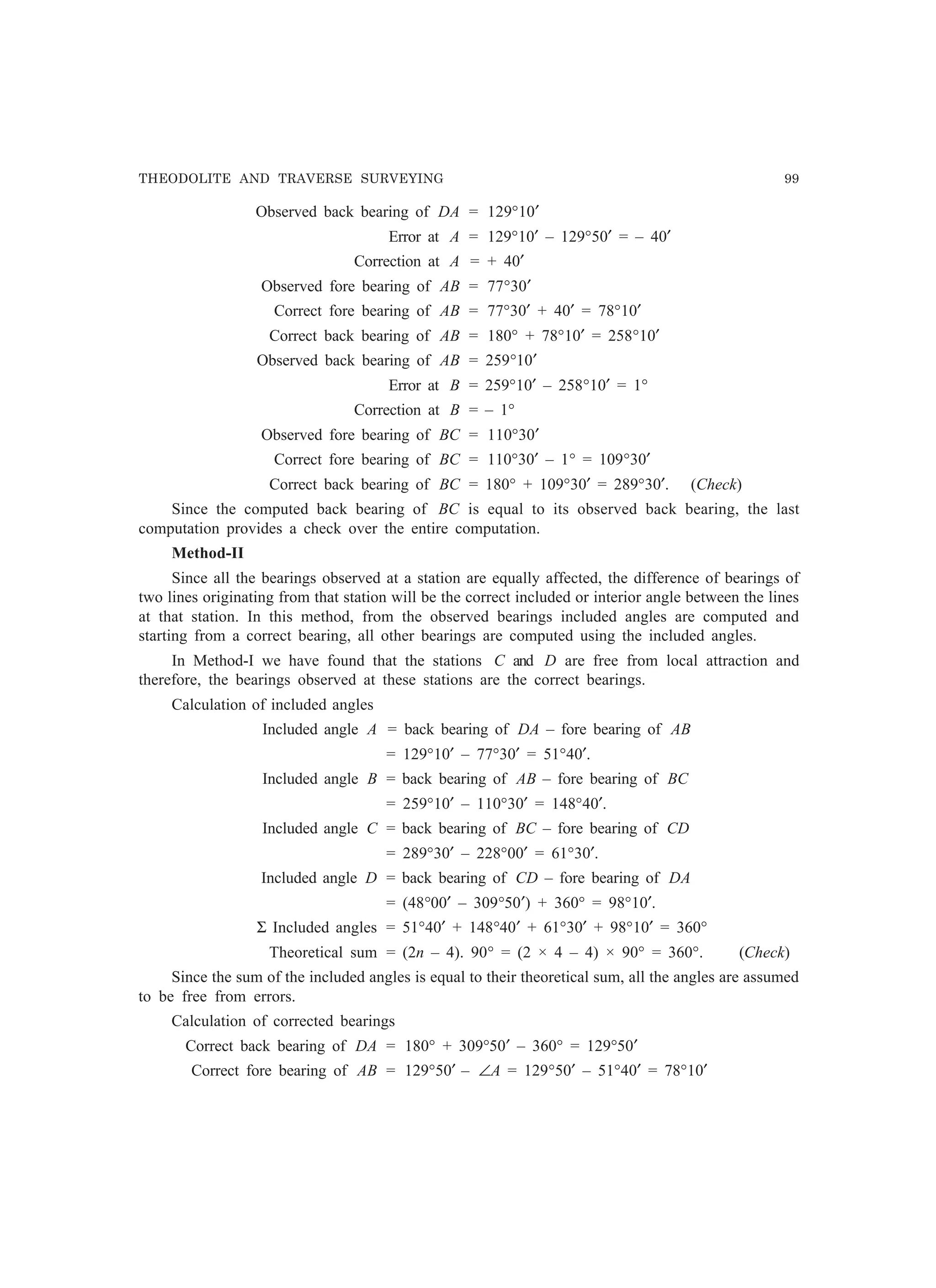 THEODOLITE AND TRAVERSE SURVEYING 99
Observed back bearing of DA = 129°10′
Error at A = 129°10′ – 129°50′ = – 40′
Correction at A = + 40′
Observed fore bearing of AB = 77°30′
Correct fore bearing of AB = 77°30′ + 40′ = 78°10′
Correct back bearing of AB = 180° + 78°10′ = 258°10′
Observed back bearing of AB = 259°10′
Error at B = 259°10′ – 258°10′ = 1°
Correction at B = – 1°
Observed fore bearing of BC = 110°30′
Correct fore bearing of BC = 110°30′ – 1° = 109°30′
Correct back bearing of BC = 180° + 109°30′ = 289°30′. (Check)
Since the computed back bearing of BC is equal to its observed back bearing, the last
computation provides a check over the entire computation.
Method-II
Since all the bearings observed at a station are equally affected, the difference of bearings of
two lines originating from that station will be the correct included or interior angle between the lines
at that station. In this method, from the observed bearings included angles are computed and
starting from a correct bearing, all other bearings are computed using the included angles.
In Method-I we have found that the stations C and D are free from local attraction and
therefore, the bearings observed at these stations are the correct bearings.
Calculation of included angles
Included angle A = back bearing of DA – fore bearing of AB
= 129°10′ – 77°30′ = 51°40′.
Included angle B = back bearing of AB – fore bearing of BC
= 259°10′ – 110°30′ = 148°40′.
Included angle C = back bearing of BC – fore bearing of CD
= 289°30′ – 228°00′ = 61°30′.
Included angle D = back bearing of CD – fore bearing of DA
= (48°00′ – 309°50′) + 360° = 98°10′.
Σ Included angles = 51°40′ + 148°40′ + 61°30′ + 98°10′ = 360°
Theoretical sum = (2n – 4). 90° = (2 × 4 – 4) × 90° = 360°. (Check)
Since the sum of the included angles is equal to their theoretical sum, all the angles are assumed
to be free from errors.
Calculation of corrected bearings
Correct back bearing of DA = 180° + 309°50′ – 360° = 129°50′
Correct fore bearing of AB = 129°50′ – ∠A = 129°50′ – 51°40′ = 78°10′
 