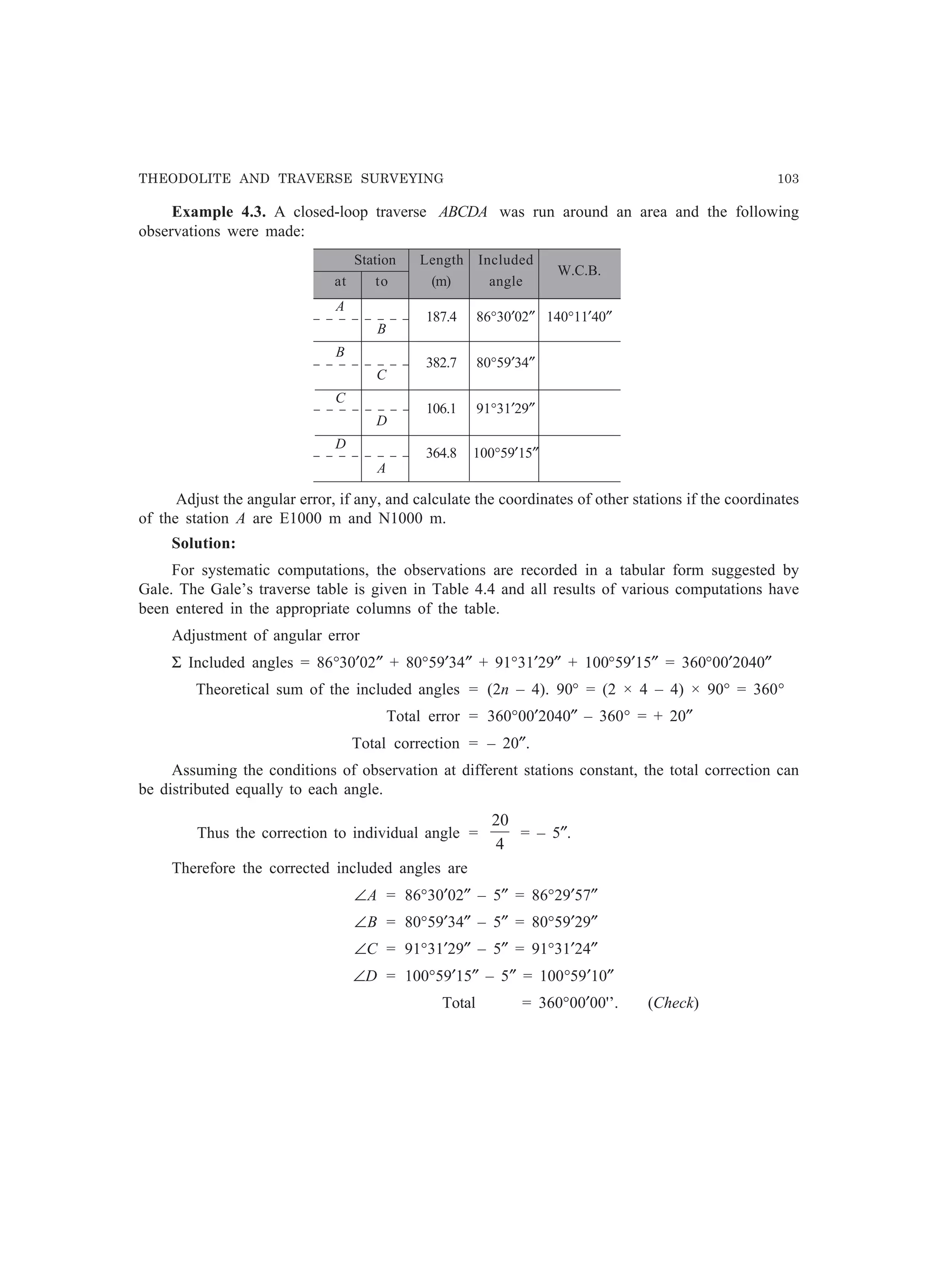 THEODOLITE AND TRAVERSE SURVEYING 103
Example 4.3. A closed-loop traverse ABCDA was run around an area and the following
observations were made:
Station Length Included
W.C.B.
at to (m) angle
A
187.4 86°30′02″ 140°11′40″
B
B
382.7 80°59′34″
C
C
106.1 91°31′29″
D
D
364.8 100°59′15″
A
Adjust the angular error, if any, and calculate the coordinates of other stations if the coordinates
of the station A are E1000 m and N1000 m.
Solution:
For systematic computations, the observations are recorded in a tabular form suggested by
Gale. The Gale’s traverse table is given in Table 4.4 and all results of various computations have
been entered in the appropriate columns of the table.
Adjustment of angular error
Σ Included angles = 86°30′02″ + 80°59′34″ + 91°31′29″ + 100°59′15″ = 360°00′2040″
Theoretical sum of the included angles = (2n – 4). 90° = (2 × 4 – 4) × 90° = 360°
Total error = 360°00′2040″ – 360° = + 20″
Total correction = – 20″.
Assuming the conditions of observation at different stations constant, the total correction can
be distributed equally to each angle.
Thus the correction to individual angle =
4
20
= – 5″.
Therefore the corrected included angles are
∠A = 86°30′02″ – 5″ = 86°29′57″
∠B = 80°59′34″ – 5″ = 80°59′29″
∠C = 91°31′29″ – 5″ = 91°31′24″
∠D = 100°59′15″ – 5″ = 100°59′10″
Total = 360°00′00'’. (Check)
 