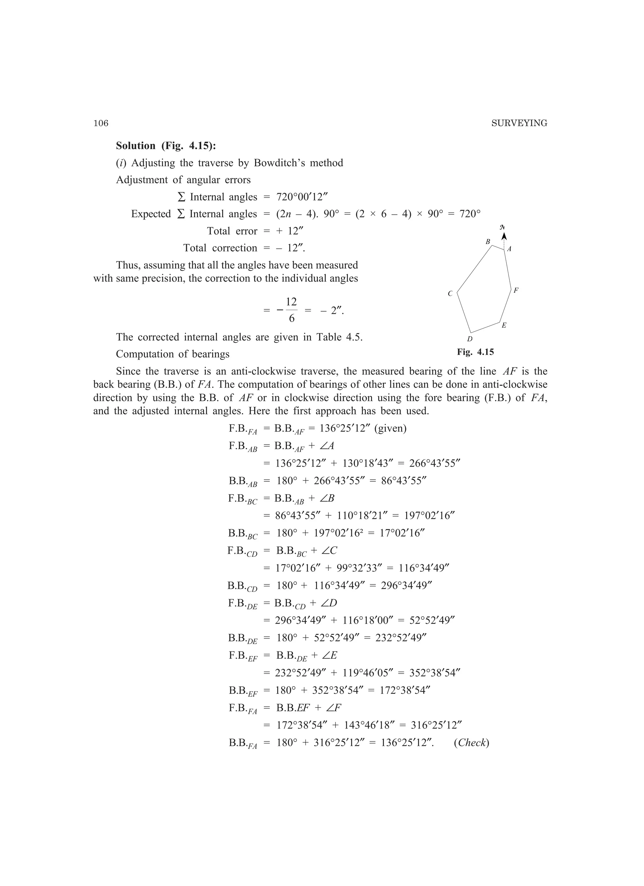106 SURVEYING
Solution (Fig. 4.15):
(i) Adjusting the traverse by Bowditch’s method
Adjustment of angular errors
∑ Internal angles = 720°00′12″
Expected ∑ Internal angles = (2n – 4). 90° = (2 × 6 – 4) × 90° = 720°
Total error = + 12″
Total correction = – 12″.
Thus, assuming that all the angles have been measured
with same precision, the correction to the individual angles
=
6
12
− = – 2″.
The corrected internal angles are given in Table 4.5.
Computation of bearings
Since the traverse is an anti-clockwise traverse, the measured bearing of the line AF is the
back bearing (B.B.) of FA. The computation of bearings of other lines can be done in anti-clockwise
direction by using the B.B. of AF or in clockwise direction using the fore bearing (F.B.) of FA,
and the adjusted internal angles. Here the first approach has been used.
F.B.FA = B.B.AF = 136°25′12″ (given)
F.B.AB = B.B.AF + ∠A
= 136°25′12″ + 130°18′43″ = 266°43′55″
B.B.AB = 180° + 266°43′55″ = 86°43′55″
F.B.BC = B.B.AB + ∠B
= 86°43′55″ + 110°18′21″ = 197°02′16″
B.B.BC = 180° + 197°02′16² = 17°02′16″
F.B.CD = B.B.BC + ∠C
= 17°02′16″ + 99°32′33″ = 116°34′49″
B.B.CD = 180° + 116°34′49″ = 296°34′49″
F.B.DE = B.B.CD + ∠D
= 296°34′49″ + 116°18′00″ = 52°52′49″
B.B.DE = 180° + 52°52′49″ = 232°52′49″
F.B.EF = B.B.DE + ∠E
= 232°52′49″ + 119°46′05″ = 352°38′54″
B.B.EF = 180° + 352°38′54″ = 172°38′54″
F.B.FA = B.B.EF + ∠F
= 172°38′54″ + 143°46′18″ = 316°25′12″
B.B.FA = 180° + 316°25′12″ = 136°25′12″. (Check)
A
B
C
D
E
F
N
Fig. 4.15
 